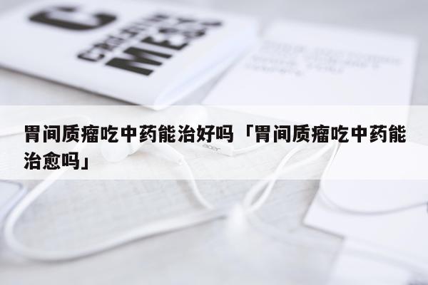 胃间质瘤吃中药能治好吗「胃间质瘤吃中药能治愈吗」