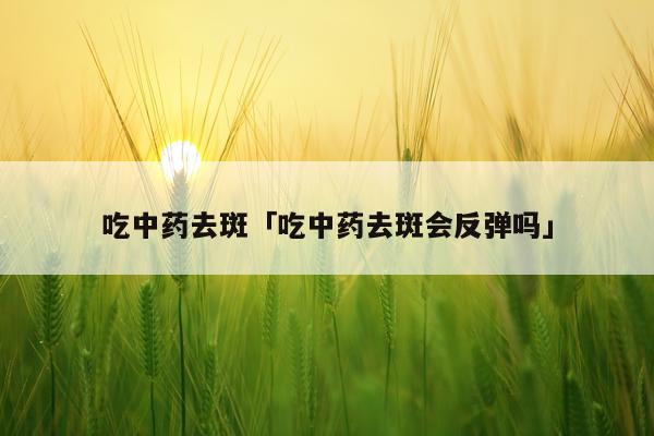 吃中药去斑「吃中药去斑会反弹吗」
