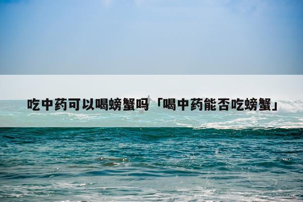 吃中药可以喝螃蟹吗「喝中药能否吃螃蟹」