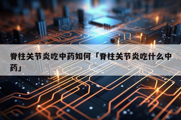 脊柱关节炎吃中药如何「脊柱关节炎吃什么中药」