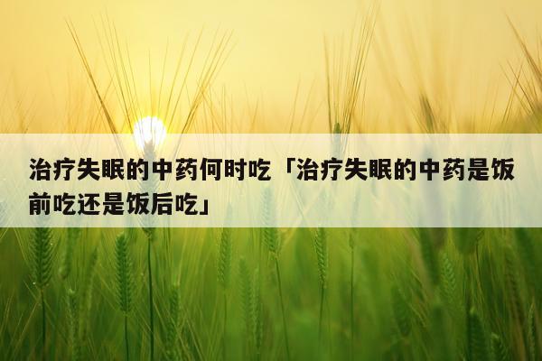 治疗失眠的中药何时吃「治疗失眠的中药是饭前吃还是饭后吃」