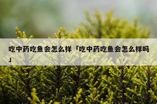 吃中药吃鱼会怎么样「吃中药吃鱼会怎么样吗」