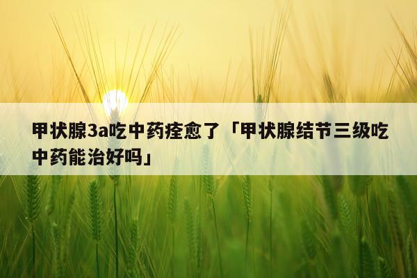 甲状腺3a吃中药痊愈了「甲状腺结节三级吃中药能治好吗」