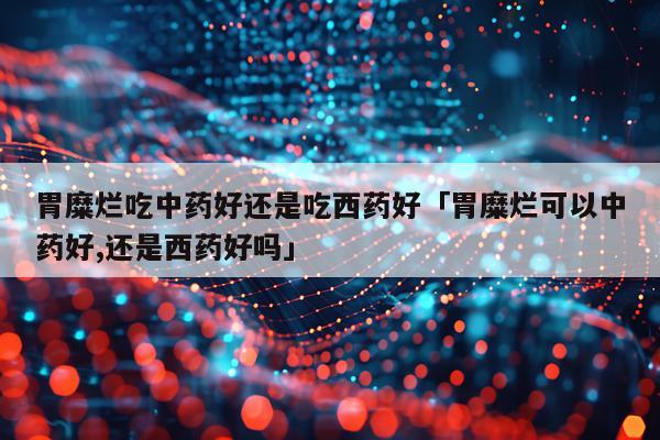 胃糜烂吃中药好还是吃西药好「胃糜烂可以中药好,还是西药好吗」