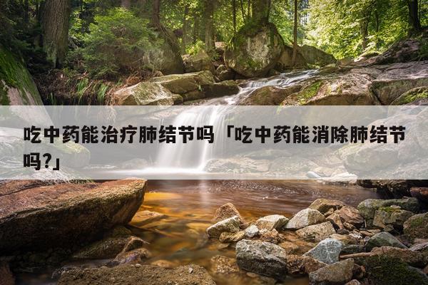 吃中药能治疗肺结节吗「吃中药能消除肺结节吗?」