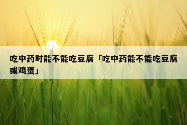 吃中药时能不能吃豆腐「吃中药能不能吃豆腐或鸡蛋」
