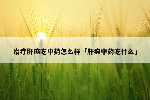 治疗肝癌吃中药怎么样「肝癌中药吃什么」
