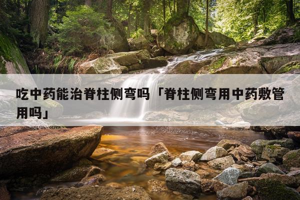 吃中药能治脊柱侧弯吗「脊柱侧弯用中药敷管用吗」