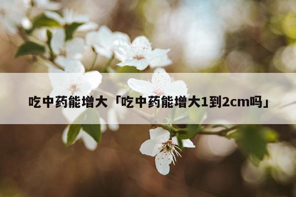 吃中药能增大「吃中药能增大1到2cm吗」