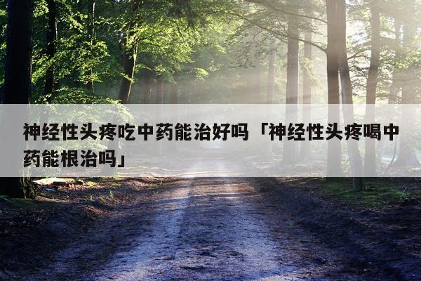 神经性头疼吃中药能治好吗「神经性头疼喝中药能根治吗」