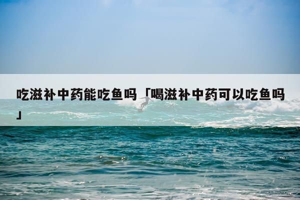 吃滋补中药能吃鱼吗「喝滋补中药可以吃鱼吗」