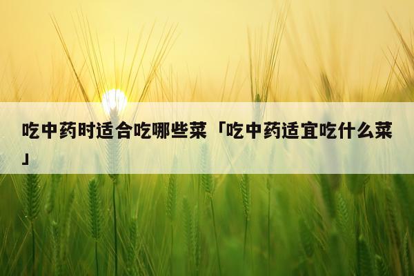 吃中药时适合吃哪些菜「吃中药适宜吃什么菜」