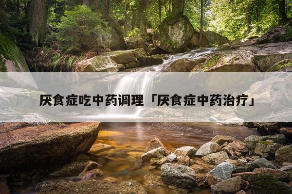 厌食症吃中药调理「厌食症中药治疗」