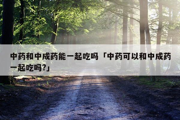 中药和中成药能一起吃吗「中药可以和中成药一起吃吗?」