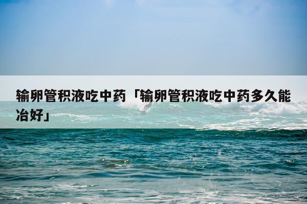 输卵管积液吃中药「输卵管积液吃中药多久能冶好」