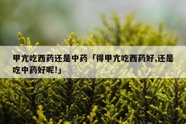 甲亢吃西药还是中药「得甲亢吃西药好,还是吃中药好呢!」