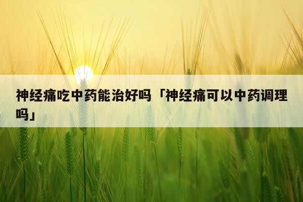 神经痛吃中药能治好吗「神经痛可以中药调理吗」