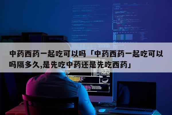 中药西药一起吃可以吗「中药西药一起吃可以吗隔多久,是先吃中药还是先吃西药」