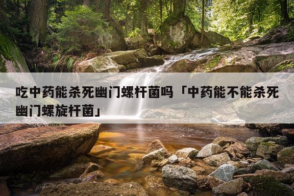 吃中药能杀死幽门螺杆菌吗「中药能不能杀死幽门螺旋杆菌」