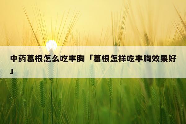 中药葛根怎么吃丰胸「葛根怎样吃丰胸效果好」