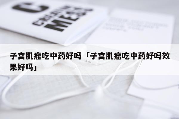 子宫肌瘤吃中药好吗「子宫肌瘤吃中药好吗效果好吗」