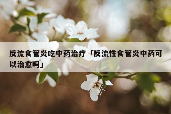 反流食管炎吃中药治疗「反流性食管炎中药可以治愈吗」