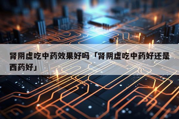 肾阴虚吃中药效果好吗「肾阴虚吃中药好还是西药好」
