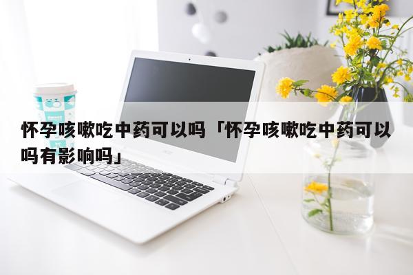 怀孕咳嗽吃中药可以吗「怀孕咳嗽吃中药可以吗有影响吗」