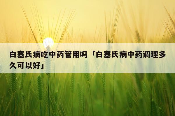 白塞氏病吃中药管用吗「白塞氏病中药调理多久可以好」