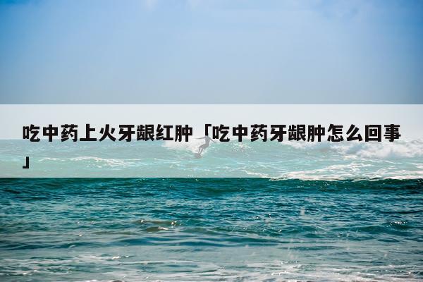 吃中药上火牙龈红肿「吃中药牙龈肿怎么回事」