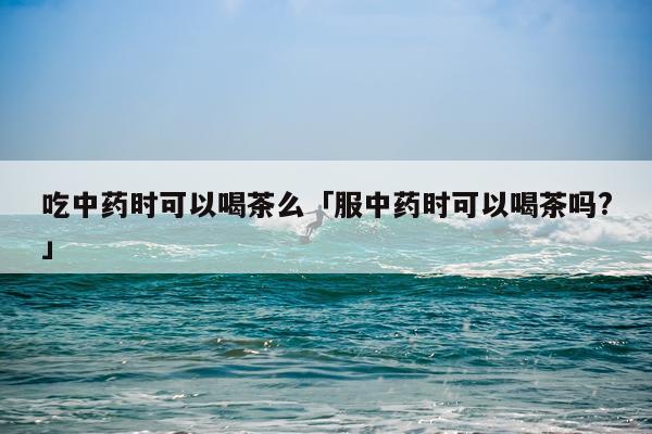 吃中药时可以喝茶么「服中药时可以喝茶吗?」
