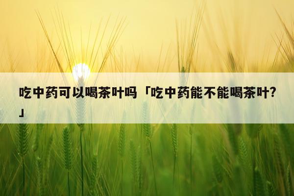 吃中药可以喝茶叶吗「吃中药能不能喝茶叶?」