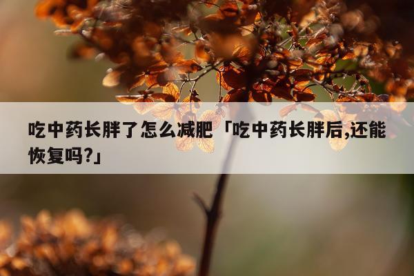 吃中药长胖了怎么减肥「吃中药长胖后,还能恢复吗?」