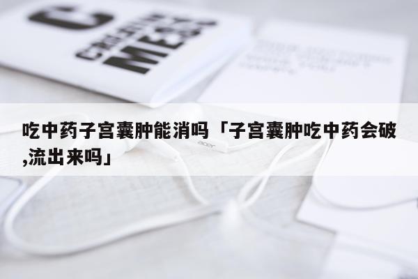 吃中药子宫囊肿能消吗「子宫囊肿吃中药会破,流出来吗」