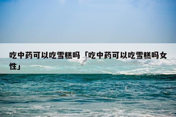 吃中药可以吃雪糕吗「吃中药可以吃雪糕吗女性」