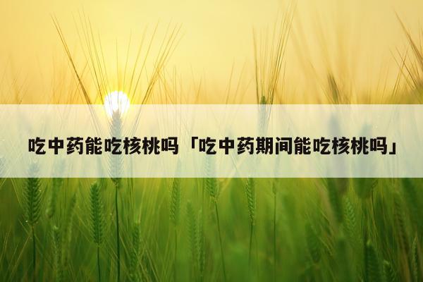 吃中药能吃核桃吗「吃中药期间能吃核桃吗」