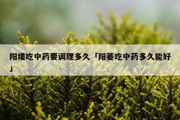 阳痿吃中药要调理多久「阳萎吃中药多久能好」