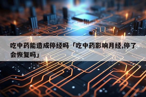 吃中药能造成停经吗「吃中药影响月经,停了会恢复吗」