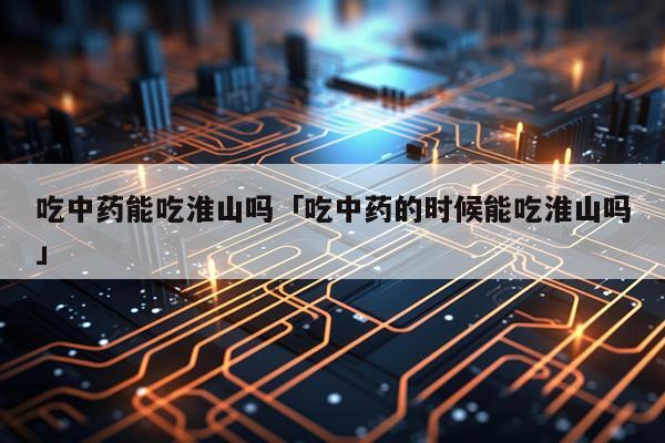 吃中药能吃淮山吗「吃中药的时候能吃淮山吗」