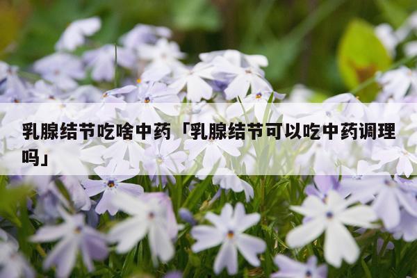 乳腺结节吃啥中药「乳腺结节可以吃中药调理吗」