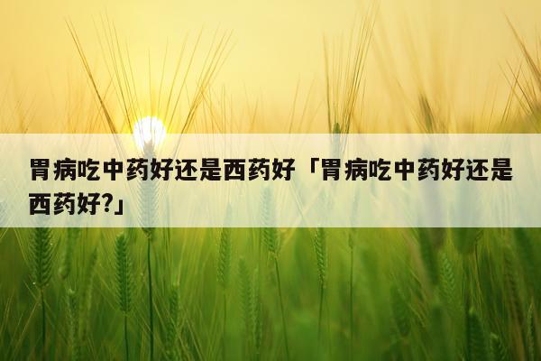 胃病吃中药好还是西药好「胃病吃中药好还是西药好?」