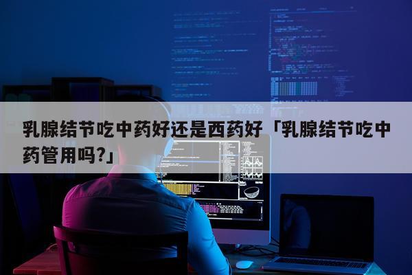 乳腺结节吃中药好还是西药好「乳腺结节吃中药管用吗?」