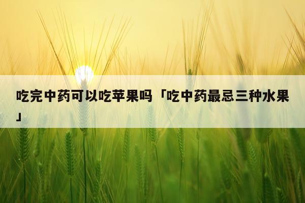 吃完中药可以吃苹果吗「吃中药最忌三种水果」