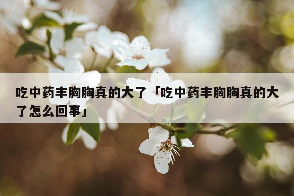 吃中药丰胸胸真的大了「吃中药丰胸胸真的大了怎么回事」