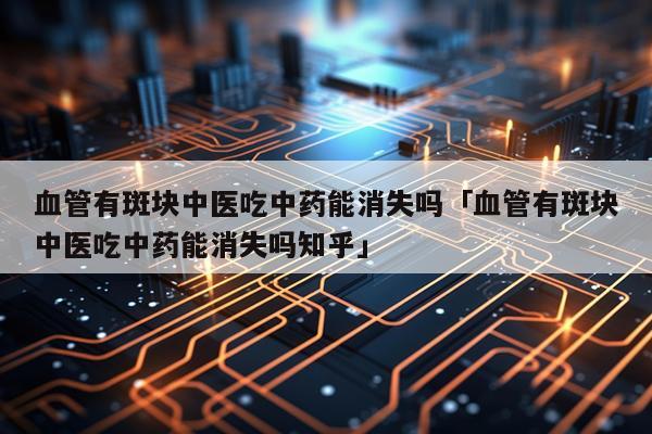 血管有斑块中医吃中药能消失吗「血管有斑块中医吃中药能消失吗知乎」
