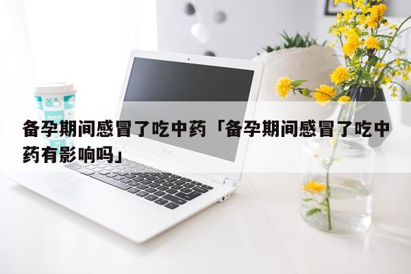 备孕期间感冒了吃中药「备孕期间感冒了吃中药有影响吗」