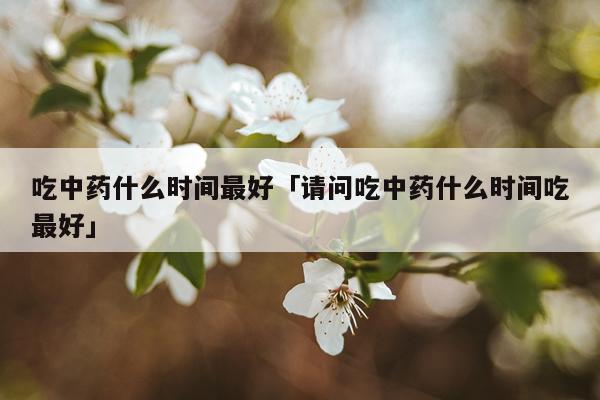 吃中药什么时间最好「请问吃中药什么时间吃最好」