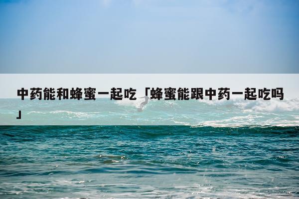 中药能和蜂蜜一起吃「蜂蜜能跟中药一起吃吗」