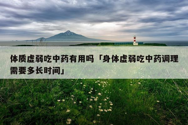 体质虚弱吃中药有用吗「身体虚弱吃中药调理需要多长时间」