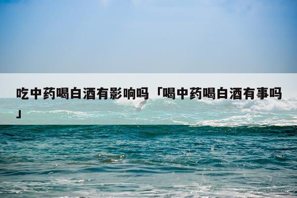 吃中药喝白酒有影响吗「喝中药喝白酒有事吗」